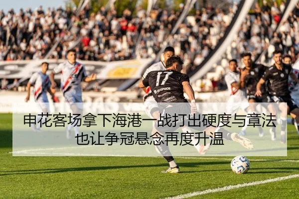 申花客场拿下海港一战打出硬度与章法也让争冠悬念再度升温