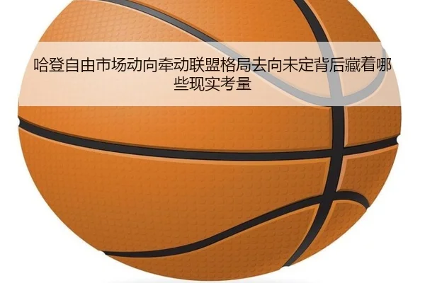 哈登自由市场动向牵动联盟格局去向未定背后藏着哪些现实考量